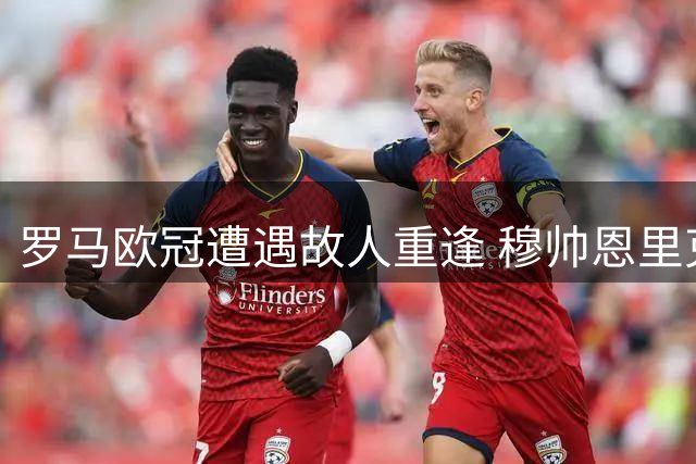 罗马欧冠遭遇故人重逢 穆帅恩里克率队对决